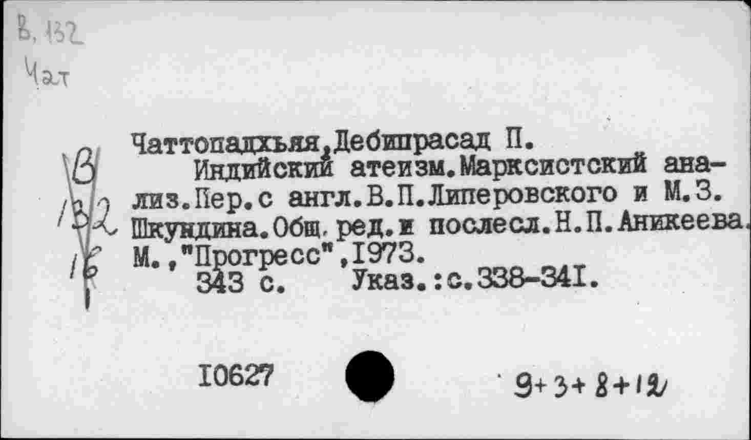 ﻿Чаттопадхьяя.Дебипрасад П.
Индийским атеизм.Марксистский анализ. Пер. с англ.В.П.Липеронского и М.З. Шкундина.Общ, ред.и послесл.Н.П.Аникеева М.."Прогресс”,1973.
343 с. Указ.:с.338-341.
10627
' 9+3+5 + 12/